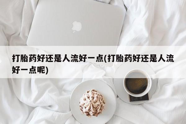 打胎药私人店购买微信打胎药好还是人流好一点(打胎药好还是人流好一点呢)