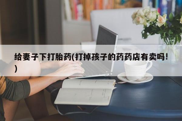 打胎药私人店购买微信给妻子下打胎药(打掉孩子的药药店有卖吗!)