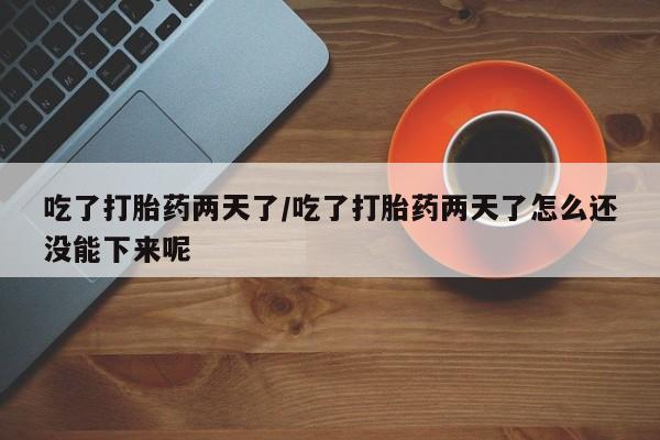 打胎药私人店购买微信吃了打胎药两天了/吃了打胎药两天了怎么还没能下来呢