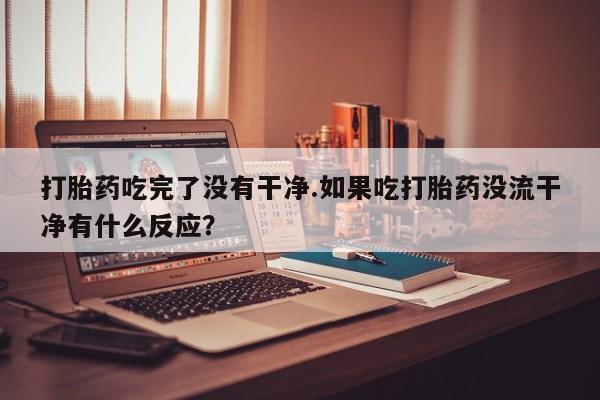 打胎药私人店购买微信打胎药吃完了没有干净.如果吃打胎药没流干净有什么反应？
