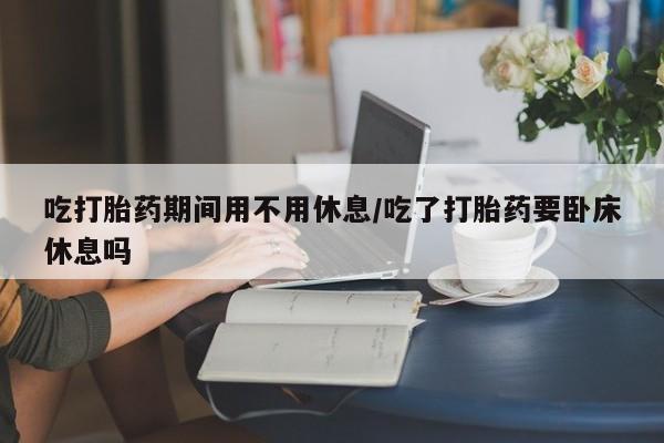 打胎药私人店购买微信吃打胎药期间用不用休息/吃了打胎药要卧床休息吗