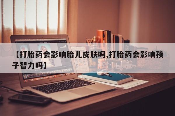 打胎药私人店购买微信【打胎药会影响胎儿皮肤吗,打胎药会影响孩子智力吗】