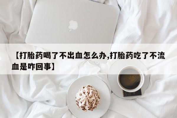 打胎药私人店购买微信【打胎药喝了不出血怎么办,打胎药吃了不流血是咋回事】