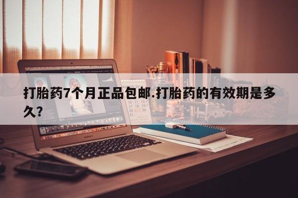 打胎药私人店购买微信打胎药7个月正品包邮.打胎药的有效期是多久？