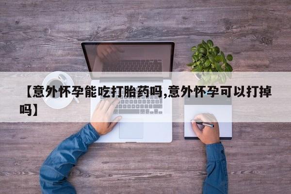 打胎药私人店购买微信【意外怀孕能吃打胎药吗,意外怀孕可以打掉吗】