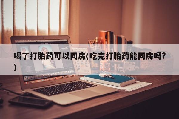 打胎药私人店购买微信喝了打胎药可以同房(吃完打胎药能同房吗?)
