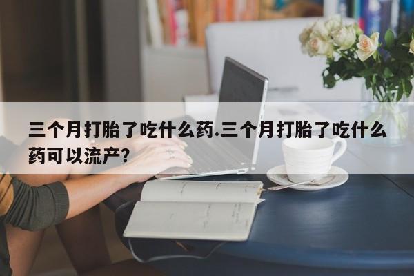 打胎药私人店购买微信三个月打胎了吃什么药.三个月打胎了吃什么药可以流产？