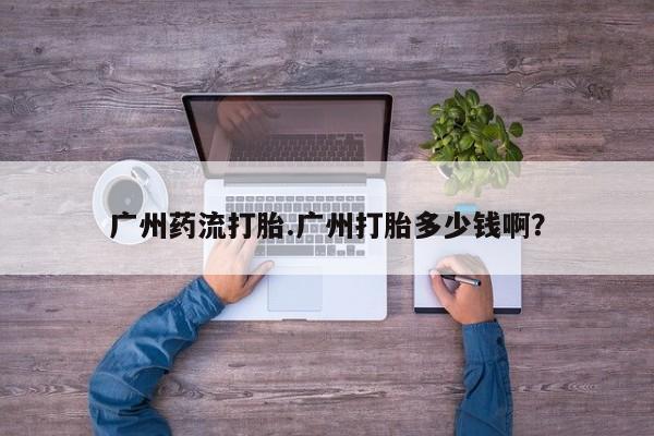 打胎药私人店购买微信广州药流打胎.广州打胎多少钱啊？