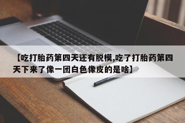 打胎药私人店购买微信【吃打胎药第四天还有脱模,吃了打胎药第四天下来了像一团白色像皮的是啥】