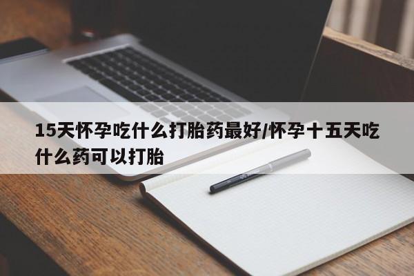 打胎药私人店购买微信15天怀孕吃什么打胎药最好/怀孕十五天吃什么药可以打胎