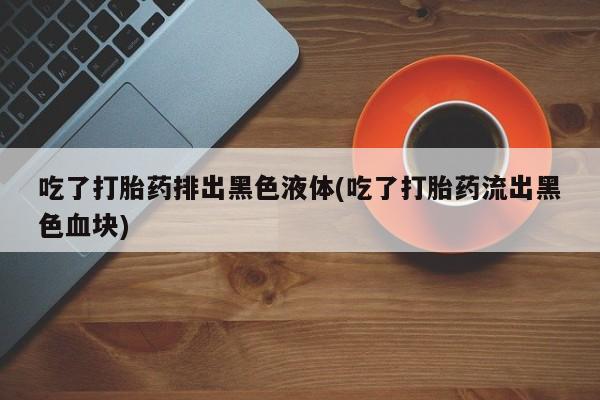 打胎药私人店购买微信吃了打胎药排出黑色液体(吃了打胎药流出黑色血块)