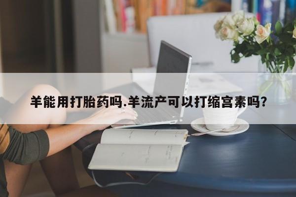 打胎药私人店购买微信羊能用打胎药吗.羊流产可以打缩宫素吗？