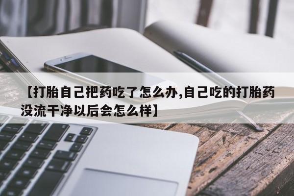 打胎药私人店购买微信【打胎自己把药吃了怎么办,自己吃的打胎药没流干净以后会怎么样】