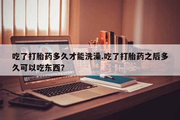 打胎药私人店购买微信吃了打胎药多久才能洗澡.吃了打胎药之后多久可以吃东西？