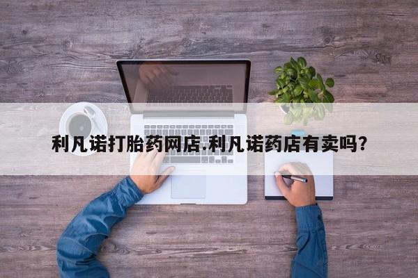 打胎药私人店购买微信利凡诺打胎药网店.利凡诺药店有卖吗？