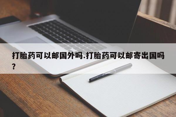 打胎药私人店购买微信打胎药可以邮国外吗.打胎药可以邮寄出国吗？