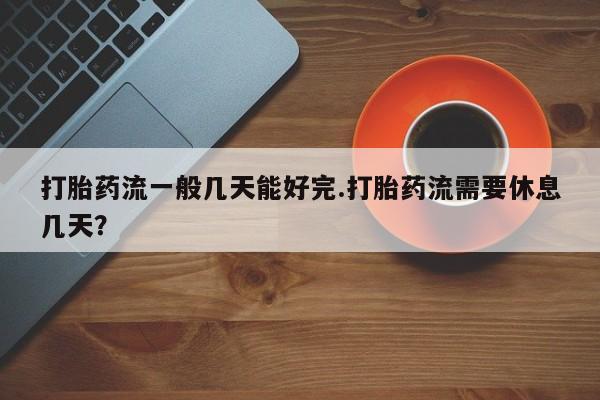 打胎药私人店购买微信打胎药流一般几天能好完.打胎药流需要休息几天？