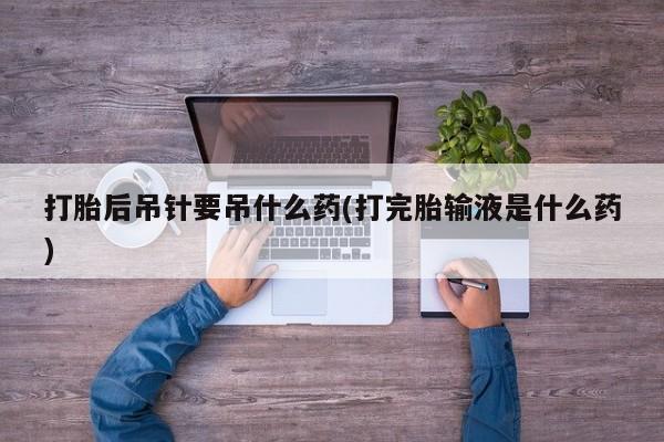 打胎药私人店购买微信打胎后吊针要吊什么药(打完胎输液是什么药)