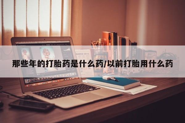 打胎药私人店购买微信那些年的打胎药是什么药/以前打胎用什么药