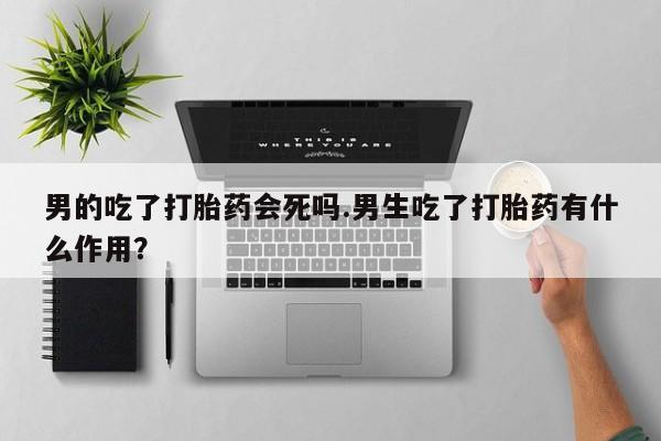 打胎药私人店购买微信男的吃了打胎药会死吗.男生吃了打胎药有什么作用？