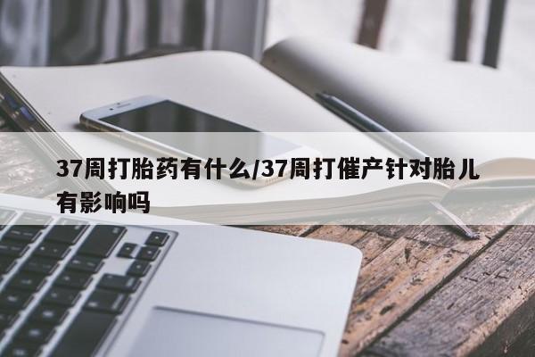 打胎药私人店购买微信37周打胎药有什么/37周打催产针对胎儿有影响吗