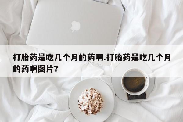 打胎药私人店购买微信打胎药是吃几个月的药啊.打胎药是吃几个月的药啊图片？