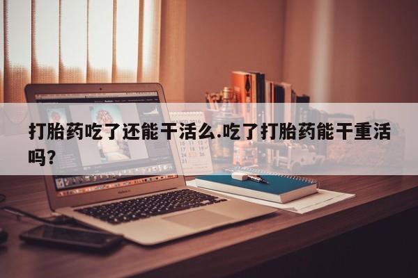 打胎药私人店购买微信打胎药吃了还能干活么.吃了打胎药能干重活吗？