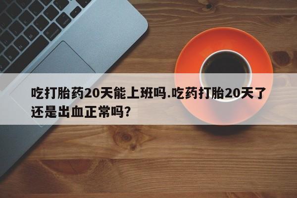 打胎药私人店购买微信吃打胎药20天能上班吗.吃药打胎20天了还是出血正常吗？