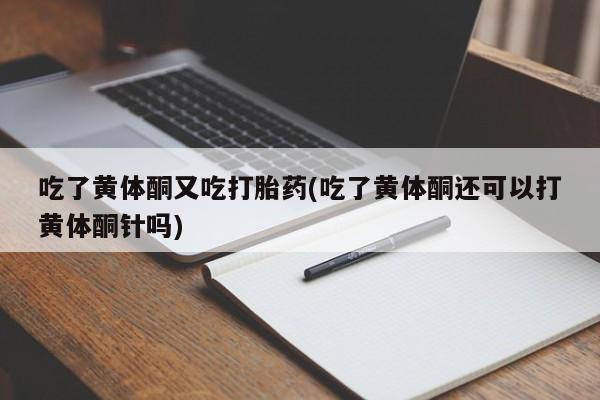 打胎药私人店购买微信吃了黄体酮又吃打胎药(吃了黄体酮还可以打黄体酮针吗)