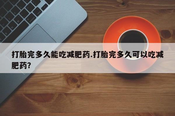 打胎药私人店购买微信打胎完多久能吃减肥药.打胎完多久可以吃减肥药？