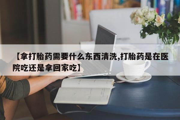 打胎药私人店购买微信【拿打胎药需要什么东西清洗,打胎药是在医院吃还是拿回家吃】