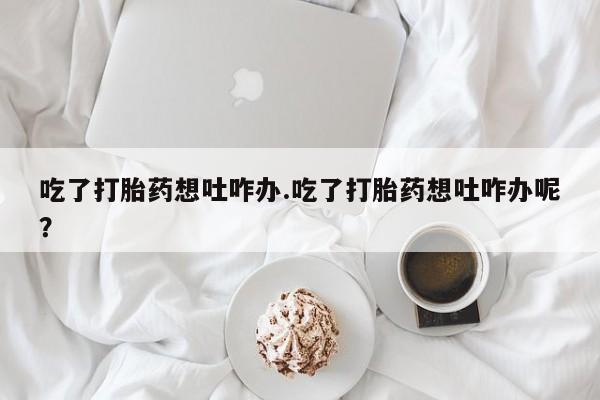 打胎药私人店购买微信吃了打胎药想吐咋办.吃了打胎药想吐咋办呢？
