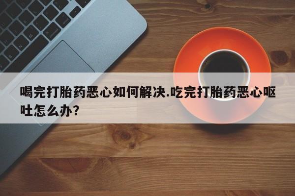 打胎药私人店购买微信喝完打胎药恶心如何解决.吃完打胎药恶心呕吐怎么办？