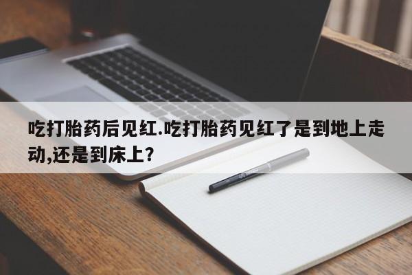 打胎药私人店购买微信吃打胎药后见红.吃打胎药见红了是到地上走动,还是到床上？