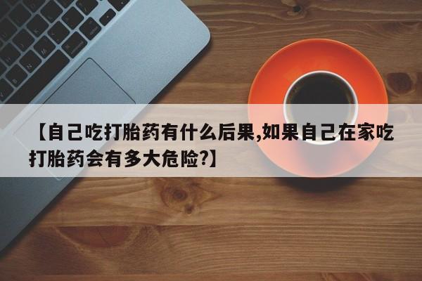 打胎药私人店购买微信【自己吃打胎药有什么后果,如果自己在家吃打胎药会有多大危险?】
