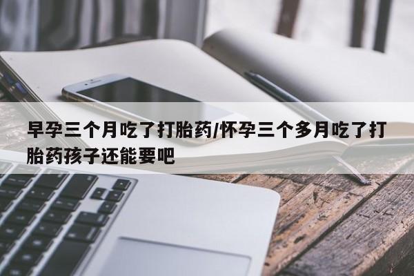 打胎药私人店购买微信早孕三个月吃了打胎药/怀孕三个多月吃了打胎药孩子还能要吧