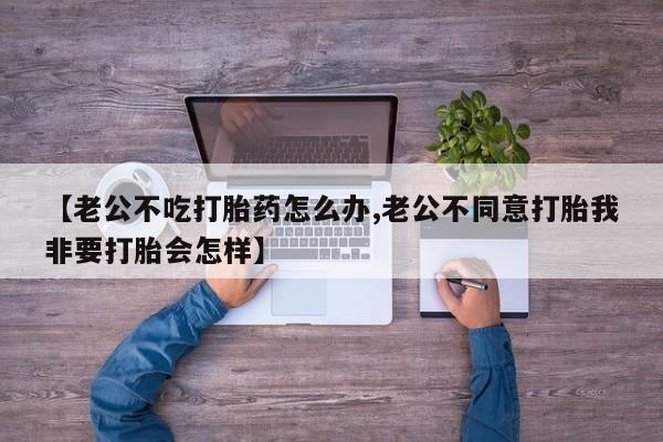 打胎药私人店购买微信【老公不吃打胎药怎么办,老公不同意打胎我非要打胎会怎样】