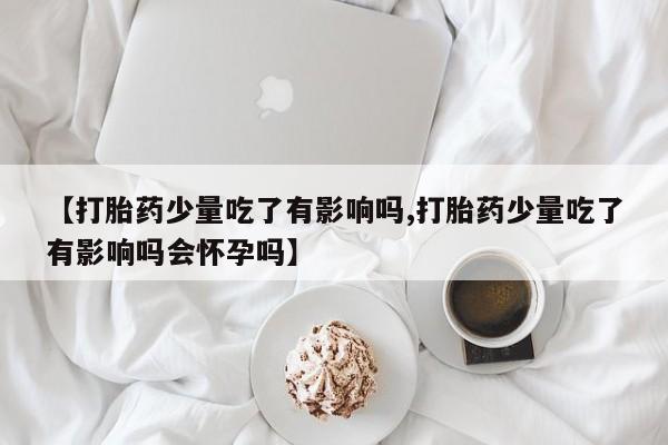 打胎药私人店购买微信【打胎药少量吃了有影响吗,打胎药少量吃了有影响吗会怀孕吗】