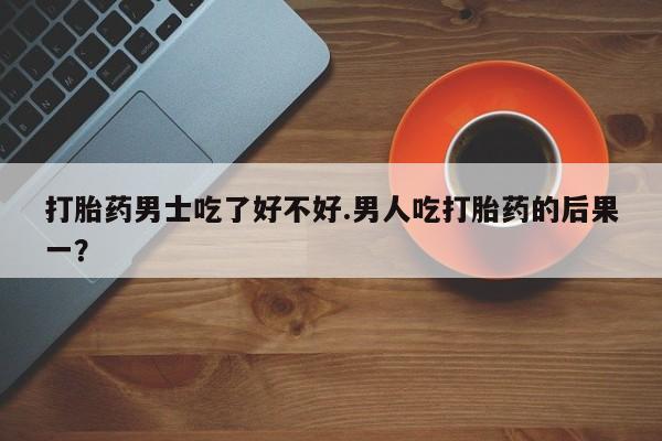 打胎药私人店购买微信打胎药男士吃了好不好.男人吃打胎药的后果一？