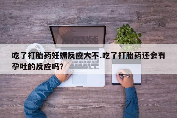 打胎药私人店购买微信吃了打胎药妊娠反应大不.吃了打胎药还会有孕吐的反应吗？