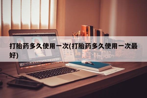 打胎药私人店购买微信打胎药多久使用一次(打胎药多久使用一次最好)