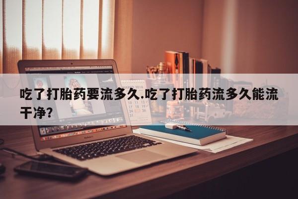 打胎药私人店购买微信吃了打胎药要流多久.吃了打胎药流多久能流干净？