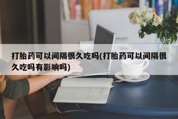 打胎药私人店购买微信打胎药可以间隔很久吃吗(打胎药可以间隔很久吃吗有影响吗)