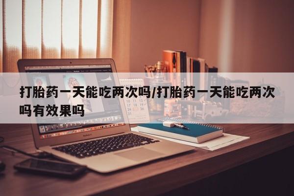 打胎药私人店购买微信打胎药一天能吃两次吗/打胎药一天能吃两次吗有效果吗