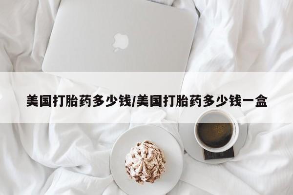 打胎药私人店购买微信美国打胎药多少钱/美国打胎药多少钱一盒