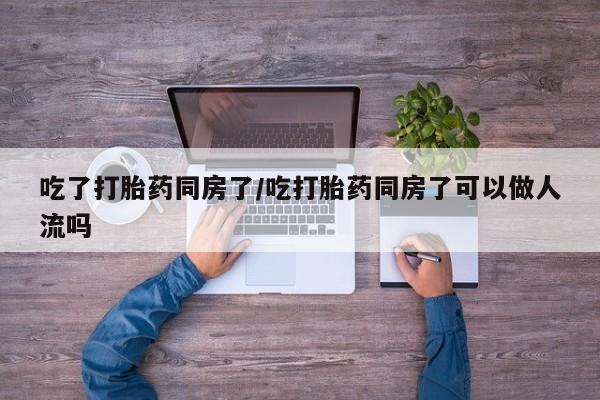 打胎药私人店购买微信吃了打胎药同房了/吃打胎药同房了可以做人流吗