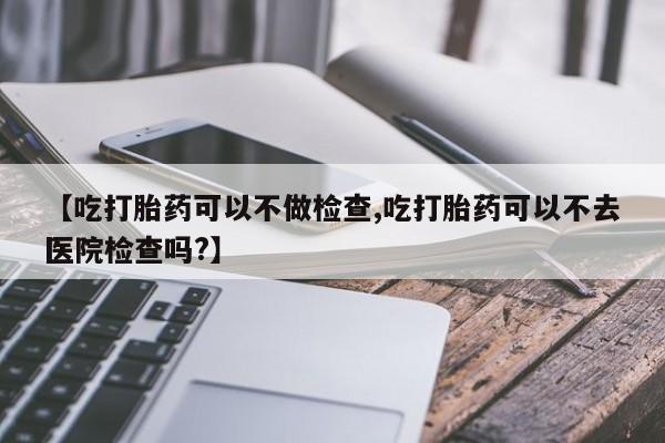 打胎药私人店购买微信【吃打胎药可以不做检查,吃打胎药可以不去医院检查吗?】