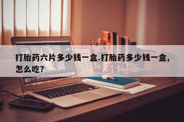 打胎药私人店购买微信打胎药六片多少钱一盒.打胎药多少钱一盒,怎么吃？