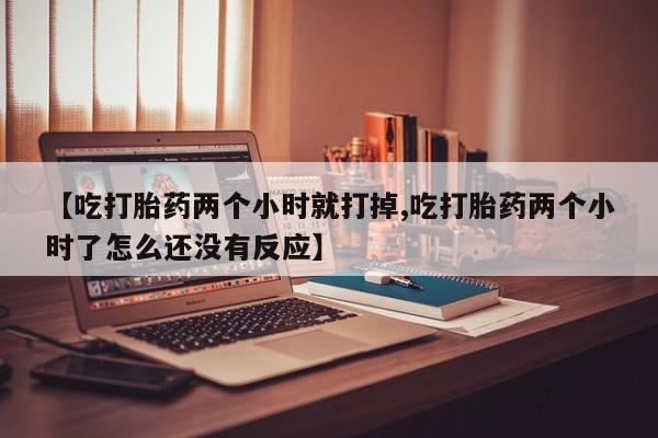 打胎药私人店购买微信【吃打胎药两个小时就打掉,吃打胎药两个小时了怎么还没有反应】