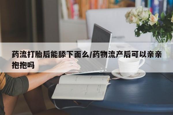 打胎药私人店购买微信药流打胎后能舔下面么/药物流产后可以亲亲抱抱吗